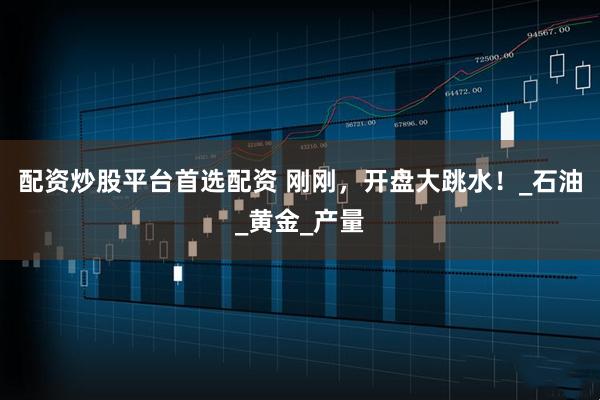 配资炒股平台首选配资 刚刚，开盘大跳水！_石油_黄金_产量
