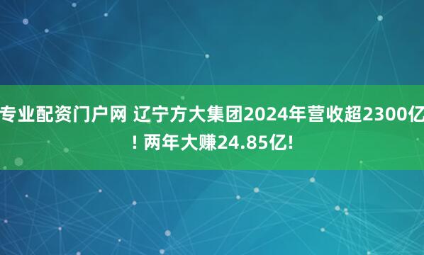 专业配资门户网 辽宁方大集团2024年营收超2300亿! 两年大赚24.85亿!