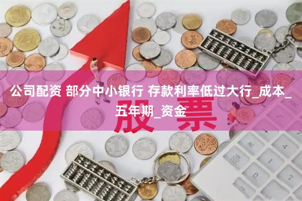 公司配资 部分中小银行 存款利率低过大行_成本_五年期_资金