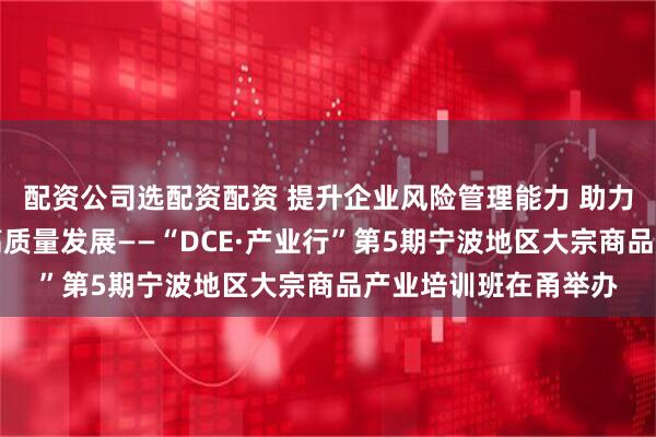 配资公司选配资配资 提升企业风险管理能力 助力宁波地区实体经济高质量发展——“DCE·产业行”第5期宁波地区大宗商品产业培训班在甬举办