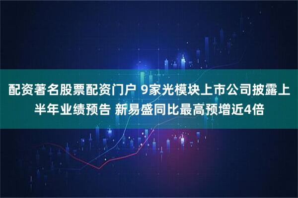 配资著名股票配资门户 9家光模块上市公司披露上半年业绩预告 新易盛同比最高预增近4倍