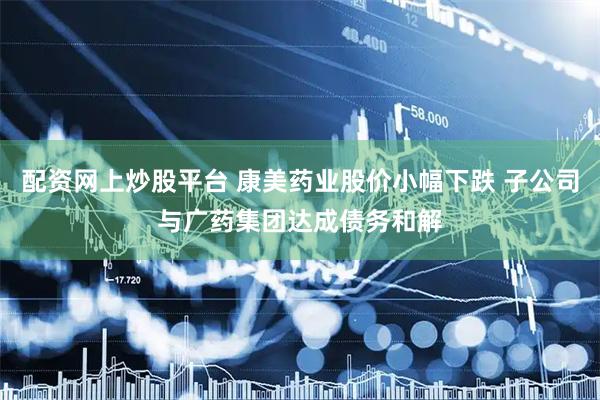 配资网上炒股平台 康美药业股价小幅下跌 子公司与广药集团达成债务和解