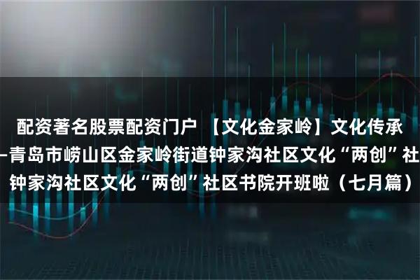 配资著名股票配资门户 【文化金家岭】文化传承与社区治理同频共振——青岛市崂山区金家岭街道钟家沟社区文化“两创”社区书院开班啦（七月篇）