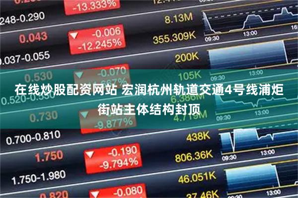 在线炒股配资网站 宏润杭州轨道交通4号线浦炬街站主体结构封顶