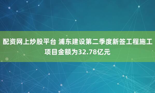 配资网上炒股平台 浦东建设第二季度新签工程施工项目金额为32.78亿元
