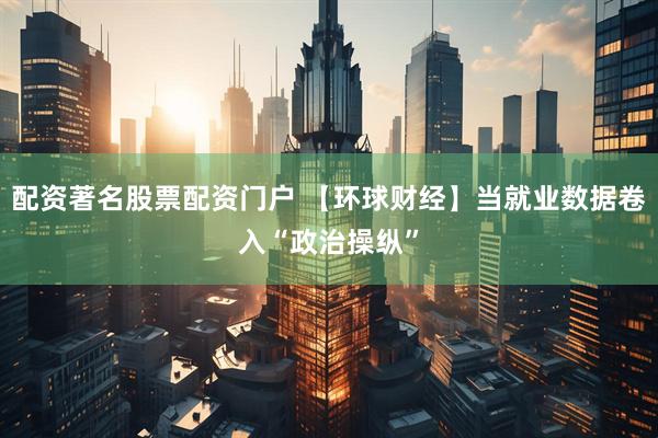 配资著名股票配资门户 【环球财经】当就业数据卷入“政治操纵”