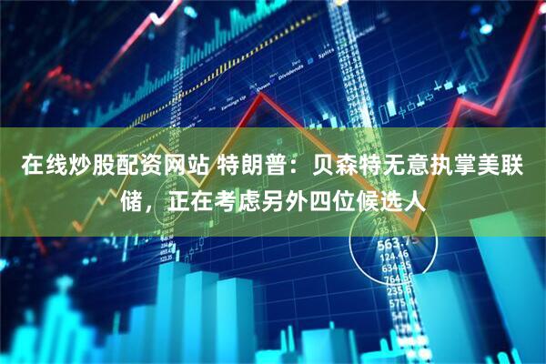 在线炒股配资网站 特朗普：贝森特无意执掌美联储，正在考虑另外四位候选人