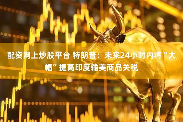 配资网上炒股平台 特朗普：未来24小时内将“大幅”提高印度输美商品关税