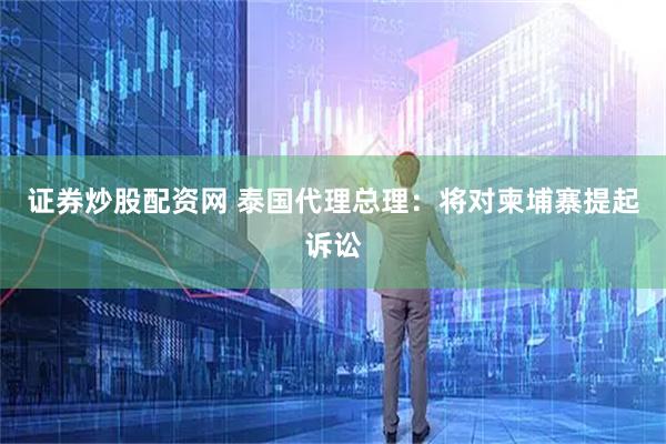 证券炒股配资网 泰国代理总理：将对柬埔寨提起诉讼