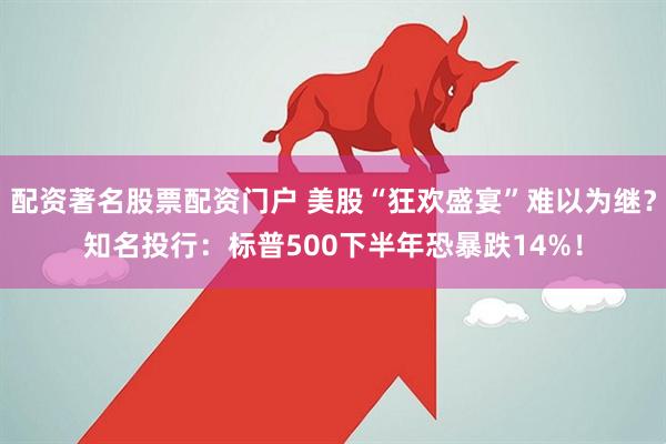 配资著名股票配资门户 美股“狂欢盛宴”难以为继？知名投行：标普500下半年恐暴跌14%！