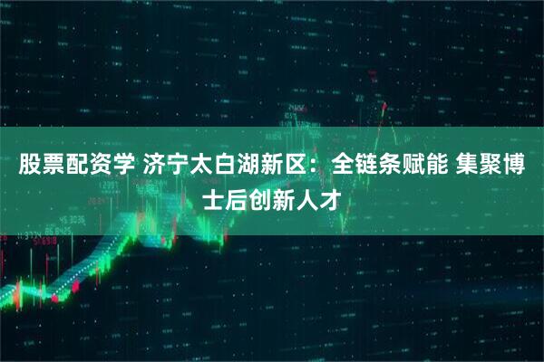 股票配资学 济宁太白湖新区：全链条赋能 集聚博士后创新人才