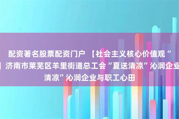配资著名股票配资门户 【社会主义核心价值观“五个融入”】济南市莱芜区羊里街道总工会“夏送清凉”沁润企业与职工心田
