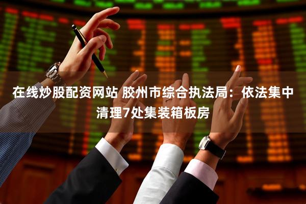 在线炒股配资网站 胶州市综合执法局：依法集中清理7处集装箱板房