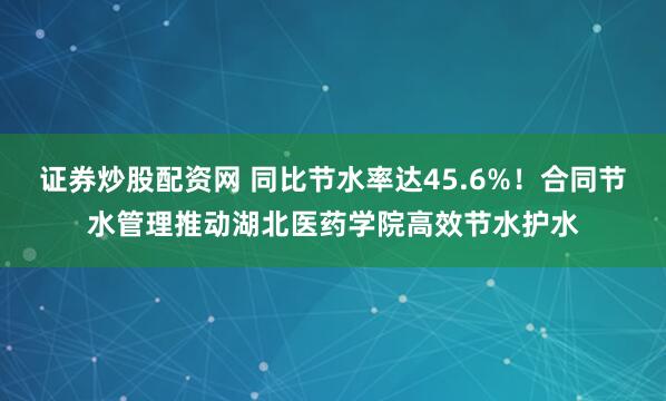 证券炒股配资网 同比节水率达45.6%！合同节水管理推动湖北医药学院高效节水护水