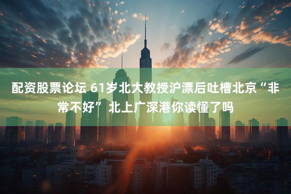 配资股票论坛 61岁北大教授沪漂后吐槽北京“非常不好” 北上广深港你读懂了吗