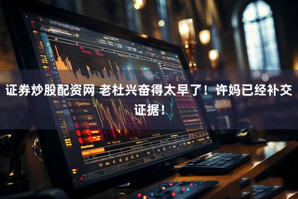 证券炒股配资网 老杜兴奋得太早了！许妈已经补交证据！