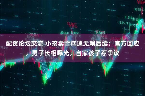 配资论坛交流 小孩卖雪糕遇无赖后续：官方回应，男子长相曝光，自家孩子惹争议