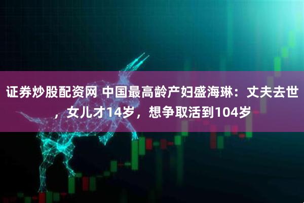 证券炒股配资网 中国最高龄产妇盛海琳:丈夫去世,女儿才14岁,想争取活到104岁